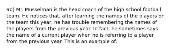 90) Mr. Musselman is the head coach of the high school football team. He notices that, after learning the names of the players on the team this year, he has trouble remembering the names of the players from the previous year. In fact, he sometimes says the name of a current player when he is referring to a player from the previous year. This is an example of: