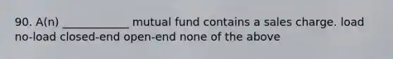 90. A(n) ____________ mutual fund contains a sales charge. load no-load closed-end open-end none of the above