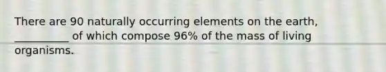 There are 90 naturally occurring elements on the earth, __________ of which compose 96% of the mass of living organisms.