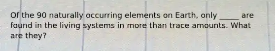 Of the 90 naturally occurring elements on Earth, only _____ are found in the living systems in more than trace amounts. What are they?