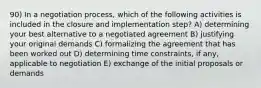 90) In a negotiation process, which of the following activities is included in the closure and implementation step? A) determining your best alternative to a negotiated agreement B) justifying your original demands C) formalizing the agreement that has been worked out D) determining time constraints, if any, applicable to negotiation E) exchange of the initial proposals or demands