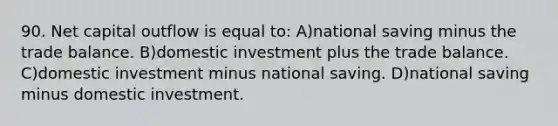 90. Net capital outflow is equal to: A)national saving minus the trade balance. B)domestic investment plus the trade balance. C)domestic investment minus national saving. D)national saving minus domestic investment.