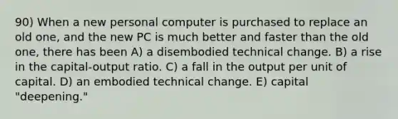 90) When a new personal computer is purchased to replace an old one, and the new PC is much better and faster than the old one, there has been A) a disembodied technical change. B) a rise in the capital-output ratio. C) a fall in the output per unit of capital. D) an embodied technical change. E) capital "deepening."