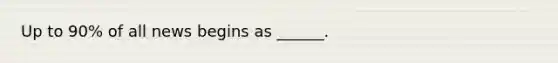 Up to 90% of all news begins as ______.