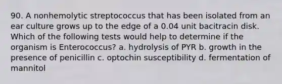 90. A nonhemolytic streptococcus that has been isolated from an ear culture grows up to the edge of a 0.04 unit bacitracin disk. Which of the following tests would help to determine if the organism is Enterococcus? a. hydrolysis of PYR b. growth in the presence of penicillin c. optochin susceptibility d. fermentation of mannitol