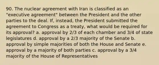 90. The nuclear agreement with Iran is classified as an "executive agreement" between the President and the other parties to the deal. If, instead, the President submitted the agreement to Congress as a treaty, what would be required for its approval? a. approval by 2/3 of each chamber and 3/4 of state legislatures d. approval by a 2/3 majority of the Senate b. approval by simple majorities of both the House and Senate e. approval by a majority of both parties c. approval by a 3/4 majority of the House of Representatives