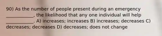 90) As the number of people present during an emergency ____________, the likelihood that any one individual will help ____________. A) increases; increases B) increases; decreases C) decreases; decreases D) decreases; does not change