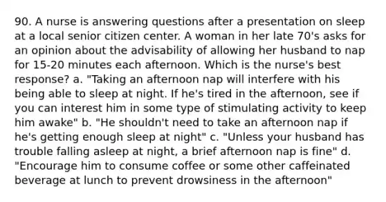 90. A nurse is answering questions after a presentation on sleep at a local senior citizen center. A woman in her late 70's asks for an opinion about the advisability of allowing her husband to nap for 15-20 minutes each afternoon. Which is the nurse's best response? a. "Taking an afternoon nap will interfere with his being able to sleep at night. If he's tired in the afternoon, see if you can interest him in some type of stimulating activity to keep him awake" b. "He shouldn't need to take an afternoon nap if he's getting enough sleep at night" c. "Unless your husband has trouble falling asleep at night, a brief afternoon nap is fine" d. "Encourage him to consume coffee or some other caffeinated beverage at lunch to prevent drowsiness in the afternoon"