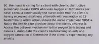 90. the nurse is caring for a client with chronic obstructive pulmonary disease COPD who uses oxygen at 2L/minutes per nasal cannula continuously the nurse oxide that the client is having increased shortness of breath with respiration at 23 beats/minute which action should the nurse implement FIRST a. Notify the health care provider about the clients destress b. Access the delivery mechanism to the oxygen tank tubing and canula c. Auscultate the client's bilateral lung sounds and oxygen saturation d. Determine if the client is experiencing any anxiety