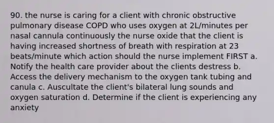 90. the nurse is caring for a client with chronic obstructive pulmonary disease COPD who uses oxygen at 2L/minutes per nasal cannula continuously the nurse oxide that the client is having increased shortness of breath with respiration at 23 beats/minute which action should the nurse implement FIRST a. Notify the health care provider about the clients destress b. Access the delivery mechanism to the oxygen tank tubing and canula c. Auscultate the client's bilateral lung sounds and oxygen saturation d. Determine if the client is experiencing any anxiety