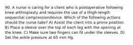 90. A nurse is caring for a client who is postoperative following knee arthroplasty and requires the use of a thigh-length sequential compressiondevice. Which of the following actions should the nurse take? A) Assist the client into a prone position. B) Place a sleeve over the top of each leg with the opening at the knee. C) Make sure two fingers can fit under the sleeves. D) Set the ankle pressure at 65 mm Hg.