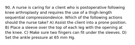 90. A nurse is caring for a client who is postoperative following knee arthroplasty and requires the use of a thigh-length sequential compressiondevice. Which of the following actions should the nurse take? A) Assist the client into a prone position. B) Place a sleeve over the top of each leg with the opening at the knee. C) Make sure two fingers can fit under the sleeves. D) Set the ankle pressure at 65 mm Hg.