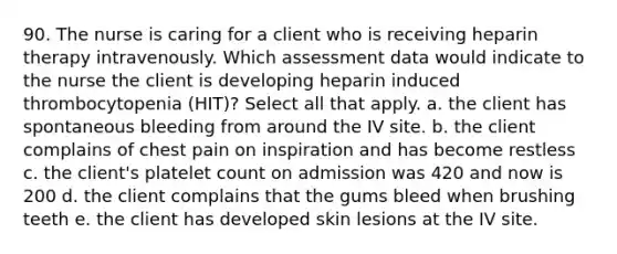 90. The nurse is caring for a client who is receiving heparin therapy intravenously. Which assessment data would indicate to the nurse the client is developing heparin induced thrombocytopenia (HIT)? Select all that apply. a. the client has spontaneous bleeding from around the IV site. b. the client complains of chest pain on inspiration and has become restless c. the client's platelet count on admission was 420 and now is 200 d. the client complains that the gums bleed when brushing teeth e. the client has developed skin lesions at the IV site.