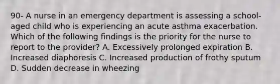 90- A nurse in an emergency department is assessing a school-aged child who is experiencing an acute asthma exacerbation. Which of the following findings is the priority for the nurse to report to the provider? A. Excessively prolonged expiration B. Increased diaphoresis C. Increased production of frothy sputum D. Sudden decrease in wheezing