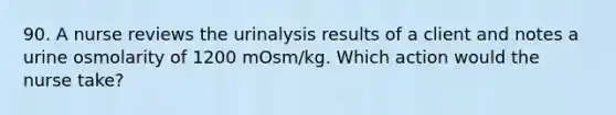 90. A nurse reviews the urinalysis results of a client and notes a urine osmolarity of 1200 mOsm/kg. Which action would the nurse take?