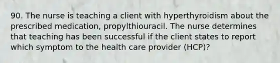 90. The nurse is teaching a client with hyperthyroidism about the prescribed medication, propylthiouracil. The nurse determines that teaching has been successful if the client states to report which symptom to the health care provider (HCP)?