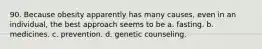 90. Because obesity apparently has many causes, even in an individual, the best approach seems to be a. fasting. b. medicines. c. prevention. d. genetic counseling.