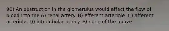 90) An obstruction in the glomerulus would affect the flow of blood into the A) renal artery. B) efferent arteriole. C) afferent arteriole. D) intralobular artery. E) none of the above