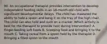 90. An occupational therapist provides intervention to develop independent feeding skills in an 18-month-old child with significant developmental delays. The child has mastered the ability to hold a spoon and bang it on the tray of the high chair. The child can also hold and suck on a cracker. Which activity is best for the therapist to provide next during intervention? A. Finger-feeding soft foods B. Scooping food and bringing it to the mouth C. Taking cereal from a spoon held by the therapist D. Bringing a filled spoon to the mouth