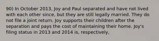 90) In October 2013, Joy and Paul separated and have not lived with each other since, but they are still legally married. They do not file a joint return. Joy supports their children after the separation and pays the cost of maintaining their home. Joy's filing status in 2013 and 2014 is, respectively,