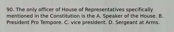 90. The only officer of House of Representatives specifically mentioned in the Constitution is the A. Speaker of the House. B. President Pro Tempore. C. vice president. D. Sergeant at Arms.