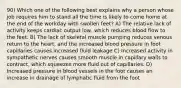 90) Which one of the following best explains why a person whose job requires him to stand all the time is likely to come home at the end of the workday with swollen feet? A) The relative lack of activity keeps cardiac output low, which reduces blood flow to the feet. B) The lack of skeletal muscle pumping reduces venous return to the heart, and the increased blood pressure in foot capillaries causes increased fluid leakage C) Increased activity in sympathetic nerves causes smooth muscle in capillary walls to contract, which squeezes more fluid out of capillaries. D) Increased pressure in blood vessels in the foot causes an increase in drainage of lymphatic fluid from the foot