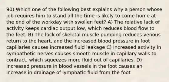 90) Which one of the following best explains why a person whose job requires him to stand all the time is likely to come home at the end of the workday with swollen feet? A) The relative lack of activity keeps <a href='https://www.questionai.com/knowledge/kyxUJGvw35-cardiac-output' class='anchor-knowledge'>cardiac output</a> low, which reduces blood flow to the feet. B) The lack of skeletal muscle pumping reduces venous return to <a href='https://www.questionai.com/knowledge/kya8ocqc6o-the-heart' class='anchor-knowledge'>the heart</a>, and the increased blood pressure in foot capillaries causes increased fluid leakage C) Increased activity in sympathetic nerves causes smooth muscle in capillary walls to contract, which squeezes more fluid out of capillaries. D) Increased pressure in <a href='https://www.questionai.com/knowledge/kZJ3mNKN7P-blood-vessels' class='anchor-knowledge'>blood vessels</a> in the foot causes an increase in drainage of lymphatic fluid from the foot