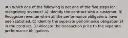 90) Which one of the following is not one of the five steps for recognizing revenue? A) Identify the contract with a customer. B) Recognize revenue when all the performance obligations have been satisfied. C) Identify the separate performance obligation(s) in the contract. D) Allocate the transaction price to the separate performance obligations