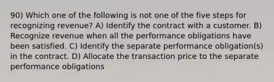 90) Which one of the following is not one of the five steps for recognizing revenue? A) Identify the contract with a customer. B) Recognize revenue when all the performance obligations have been satisfied. C) Identify the separate performance obligation(s) in the contract. D) Allocate the transaction price to the separate performance obligations