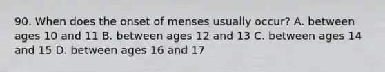 90. When does the onset of menses usually occur? A. between ages 10 and 11 B. between ages 12 and 13 C. between ages 14 and 15 D. between ages 16 and 17