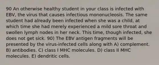 90 An otherwise healthy student in your class is infected with EBV, the virus that causes infectious mononucleosis. The same student had already been infected when she was a child, at which time she had merely experienced a mild sore throat and swollen lymph nodes in her neck. This time, though infected, she does not get sick. 90) The EBV antigen fragments will be presented by the virus-infected cells along with A) complement. B) antibodies. C) class I MHC molecules. D) class II MHC molecules. E) dendritic cells.