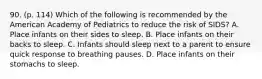 90. (p. 114) Which of the following is recommended by the American Academy of Pediatrics to reduce the risk of SIDS? A. Place infants on their sides to sleep. B. Place infants on their backs to sleep. C. Infants should sleep next to a parent to ensure quick response to breathing pauses. D. Place infants on their stomachs to sleep.