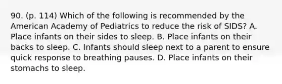 90. (p. 114) Which of the following is recommended by the American Academy of Pediatrics to reduce the risk of SIDS? A. Place infants on their sides to sleep. B. Place infants on their backs to sleep. C. Infants should sleep next to a parent to ensure quick response to breathing pauses. D. Place infants on their stomachs to sleep.