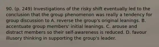 90. (p. 249) Investigations of the risky shift eventually led to the conclusion that the group phenomenon was really a tendency for group discussion to A. reverse the group's original leanings. B. accentuate group members' initial leanings. C. arouse and distract members so their self-awareness is reduced. D. favour illusory thinking in supporting the group's leader.