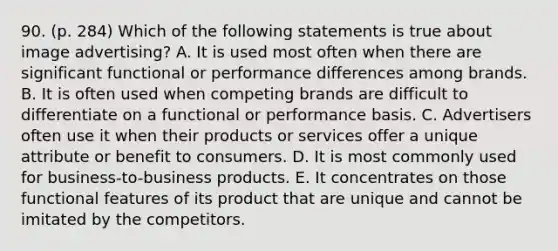 90. (p. 284) Which of the following statements is true about image advertising? A. It is used most often when there are significant functional or performance differences among brands. B. It is often used when competing brands are difficult to differentiate on a functional or performance basis. C. Advertisers often use it when their products or services offer a unique attribute or benefit to consumers. D. It is most commonly used for business-to-business products. E. It concentrates on those functional features of its product that are unique and cannot be imitated by the competitors.