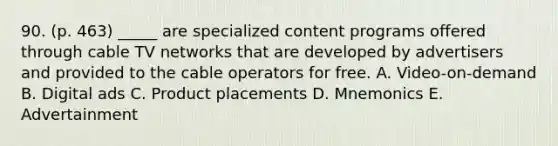 90. (p. 463) _____ are specialized content programs offered through cable TV networks that are developed by advertisers and provided to the cable operators for free. A. Video-on-demand B. Digital ads C. Product placements D. Mnemonics E. Advertainment