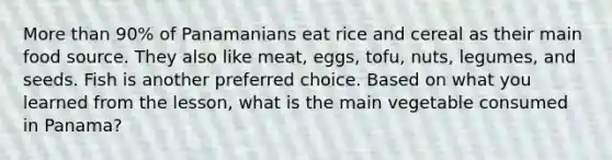 More than 90% of Panamanians eat rice and cereal as their main food source. They also like meat, eggs, tofu, nuts, legumes, and seeds. Fish is another preferred choice. Based on what you learned from the lesson, what is the main vegetable consumed in Panama?