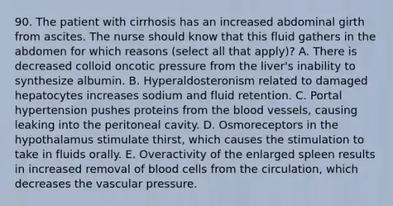 90. The patient with cirrhosis has an increased abdominal girth from ascites. The nurse should know that this fluid gathers in the abdomen for which reasons (select all that apply)? A. There is decreased colloid oncotic pressure from the liver's inability to synthesize albumin. B. Hyperaldosteronism related to damaged hepatocytes increases sodium and fluid retention. C. Portal hypertension pushes proteins from the blood vessels, causing leaking into the peritoneal cavity. D. Osmoreceptors in the hypothalamus stimulate thirst, which causes the stimulation to take in fluids orally. E. Overactivity of the enlarged spleen results in increased removal of blood cells from the circulation, which decreases the vascular pressure.