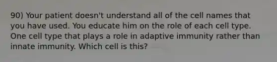 90) Your patient doesn't understand all of the cell names that you have used. You educate him on the role of each cell type. One cell type that plays a role in adaptive immunity rather than innate immunity. Which cell is this?