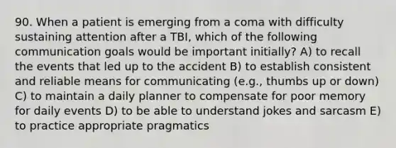 90. When a patient is emerging from a coma with difficulty sustaining attention after a TBI, which of the following communication goals would be important initially? A) to recall the events that led up to the accident B) to establish consistent and reliable means for communicating (e.g., thumbs up or down) C) to maintain a daily planner to compensate for poor memory for daily events D) to be able to understand jokes and sarcasm E) to practice appropriate pragmatics