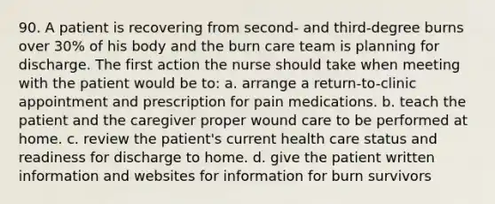 90. A patient is recovering from second- and third-degree burns over 30% of his body and the burn care team is planning for discharge. The first action the nurse should take when meeting with the patient would be to: a. arrange a return-to-clinic appointment and prescription for pain medications. b. teach the patient and the caregiver proper wound care to be performed at home. c. review the patient's current health care status and readiness for discharge to home. d. give the patient written information and websites for information for burn survivors