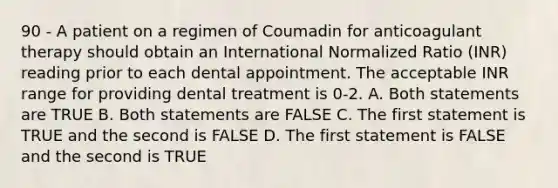 90 - A patient on a regimen of Coumadin for anticoagulant therapy should obtain an International Normalized Ratio (INR) reading prior to each dental appointment. The acceptable INR range for providing dental treatment is 0-2. A. Both statements are TRUE B. Both statements are FALSE C. The first statement is TRUE and the second is FALSE D. The first statement is FALSE and the second is TRUE