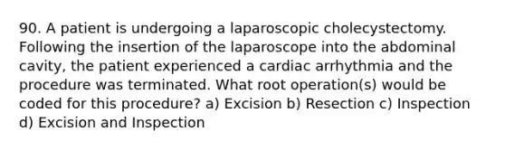 90. A patient is undergoing a laparoscopic cholecystectomy. Following the insertion of the laparoscope into the abdominal cavity, the patient experienced a cardiac arrhythmia and the procedure was terminated. What root operation(s) would be coded for this procedure? a) Excision b) Resection c) Inspection d) Excision and Inspection