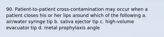 90. Patient-to-patient cross-contamination may occur when a patient closes his or her lips around which of the following a. air/water syringe tip b. saliva ejector tip c. high-volume evacuator tip d. metal prophylaxis angle