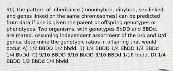 90) The pattern of inheritance (monohybrid, dihybrid, sex-linked, and genes linked on the same chromosomes) can be predicted from data if one is given the parent or offspring genotypes or phenotypes. Two organisms, with genotypes BbDD and BBDd, are mated. Assuming independent assortment of the B/b and D/d genes, determine the genotypic ratios in offspring that would occur. A) 1/2 BBDD 1/2 bbdd. B) 1/4 BBDD 1/4 BbDD 1/4 BBDd 1/4 BbDd. C) 9/16 BBDD 3/16 BbDD 3/16 BBDd 1/16 bbdd. D) 1/4 BBDD 1/2 BbDd 1/4 bbdd.