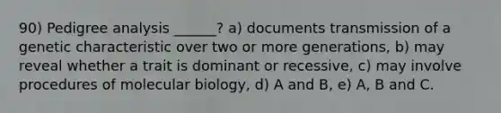 90) Pedigree analysis ______? a) documents transmission of a genetic characteristic over two or more generations, b) may reveal whether a trait is dominant or recessive, c) may involve procedures of molecular biology, d) A and B, e) A, B and C.