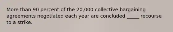 More than 90 percent of the 20,000 collective bargaining agreements negotiated each year are concluded _____ recourse to a strike.