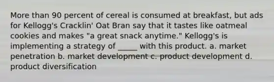 More than 90 percent of cereal is consumed at breakfast, but ads for Kellogg's Cracklin' Oat Bran say that it tastes like oatmeal cookies and makes "a great snack anytime." Kellogg's is implementing a strategy of _____ with this product. a. market penetration b. market development c. product development d. product diversification