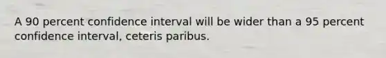 A 90 percent confidence interval will be wider than a 95 percent confidence interval, ceteris paribus.