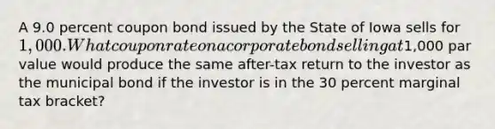 A 9.0 percent coupon bond issued by the State of Iowa sells for 1,000. What coupon rate on a corporate bond selling at1,000 par value would produce the same after-tax return to the investor as the municipal bond if the investor is in the 30 percent marginal tax bracket?